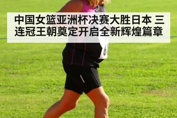 中国女篮亚洲杯决赛大胜日本 三连冠王朝奠定开启全新辉煌篇章