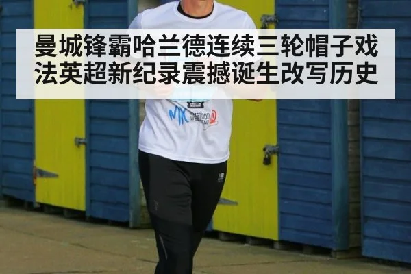 曼城锋霸哈兰德连续三轮帽子戏法英超新纪录震撼诞生改写历史